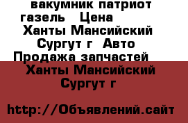 вакумник патриот газель › Цена ­ 4 000 - Ханты-Мансийский, Сургут г. Авто » Продажа запчастей   . Ханты-Мансийский,Сургут г.